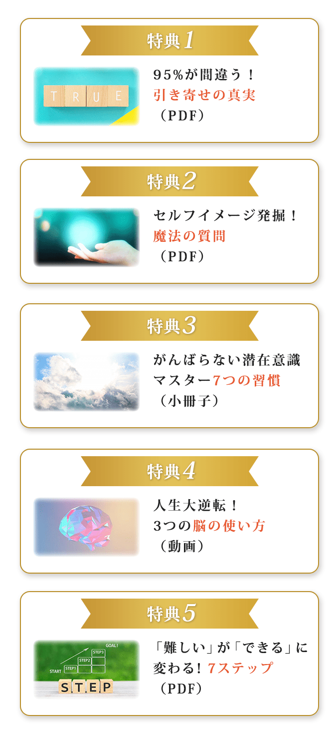 特典195%が間違う！引き寄せの真実（PDF）特典2セルフイメージ発掘！魔法の質問（PDF）特典3がんばらない潜在意識マスター7つの習慣（小冊子）特典4人生大逆転！3つの脳の使い方（動画）特典5「難しい」が「できる」に変わる！ 7ステップ（PDF）