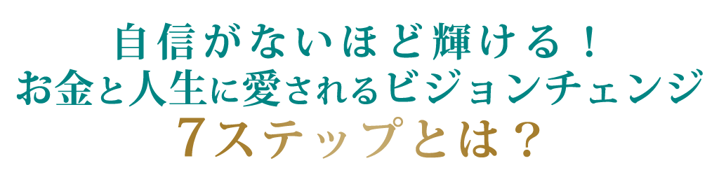 自信がないほど輝ける！お金と人生に愛されるビジョンチェンジ７ステップとは？